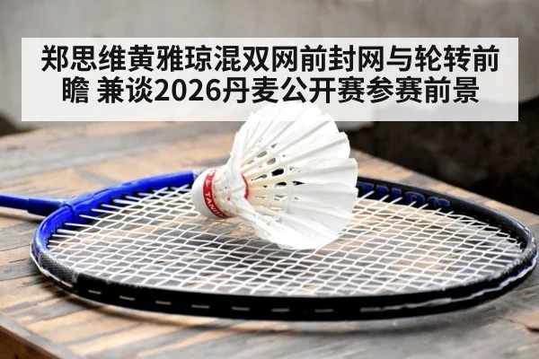 郑思维黄雅琼混双网前封网与轮转前瞻 兼谈2026丹麦公开赛参赛前景