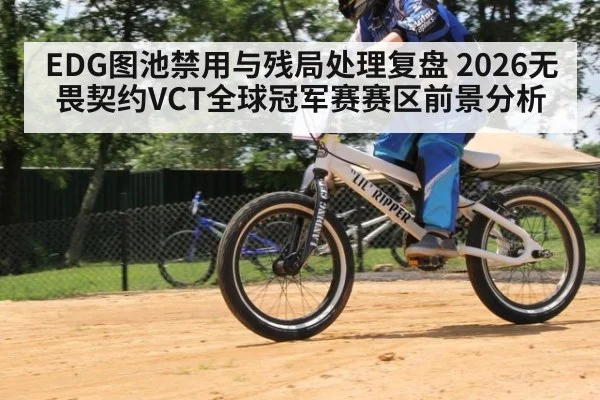 EDG图池禁用与残局处理复盘 2026无畏契约VCT全球冠军赛赛区前景分析